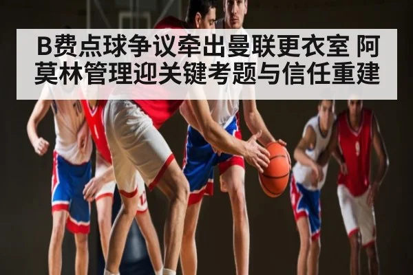 B费点球争议牵出曼联更衣室 阿莫林管理迎关键考题与信任重建
